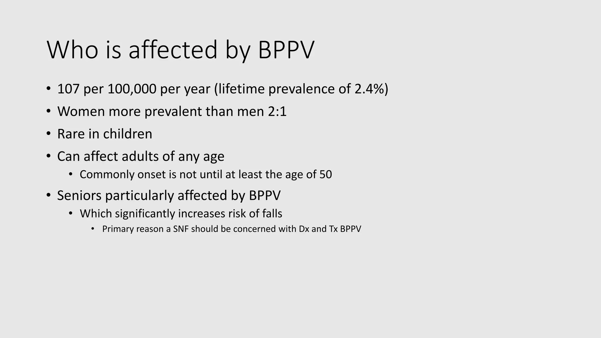 Who is affected by BPPV
• 107 per 100,000 per year (lifetime prevalence of 2.4%)
• Women more prevalent than men 2:1
• Rare in children
• Can affect adults of any age
• Commonly onset is not until at least the age of 50
• Seniors particularly affected by BPPV
• Which significantly increases risk of falls
• Primary reason a SNF should be concerned with Dx and Tx BPPV
 