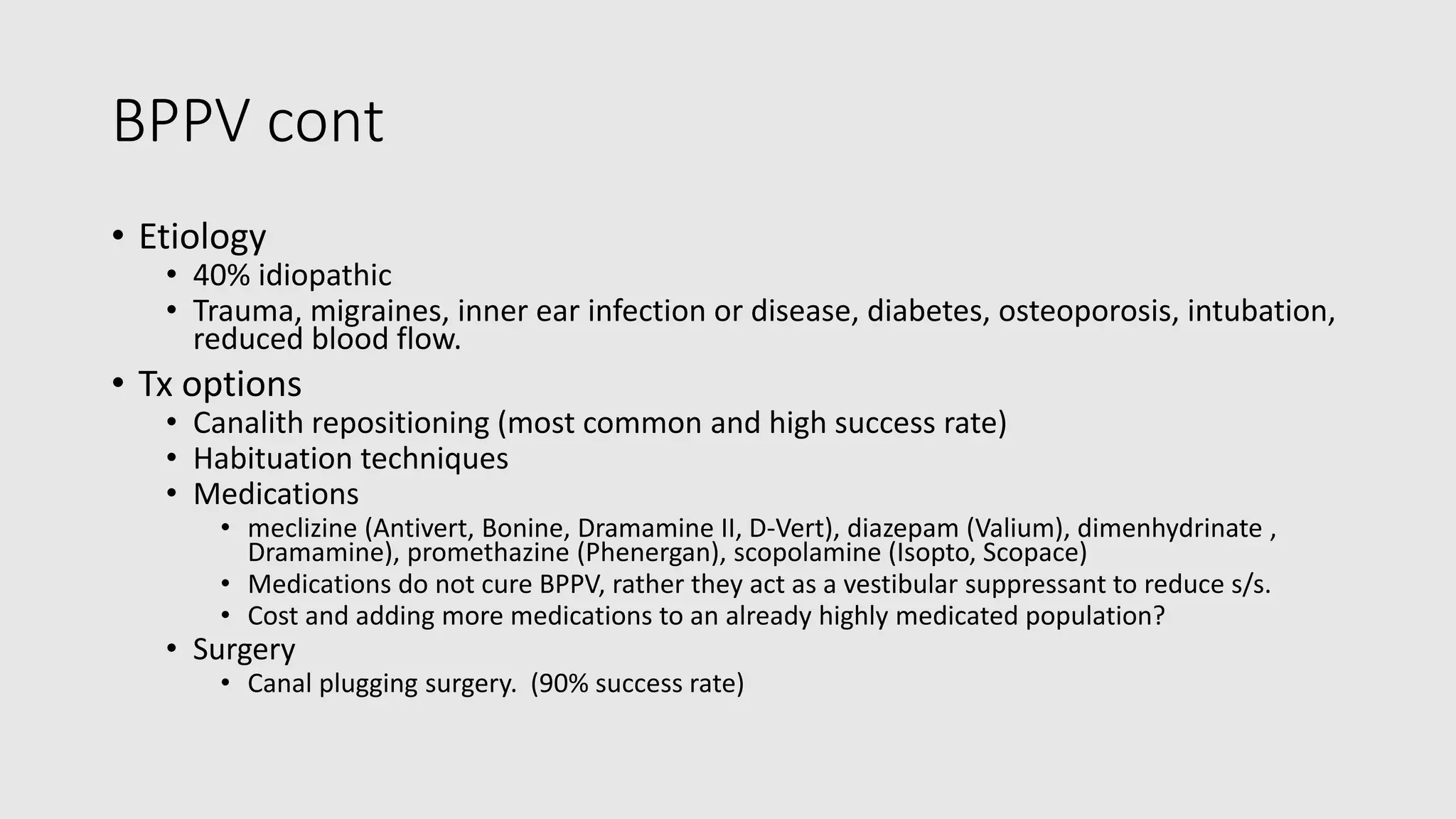 BPPV cont
• Etiology
• 40% idiopathic
• Trauma, migraines, inner ear infection or disease, diabetes, osteoporosis, intubation,
reduced blood flow.
• Tx options
• Canalith repositioning (most common and high success rate)
• Habituation techniques
• Medications
• meclizine (Antivert, Bonine, Dramamine II, D-Vert), diazepam (Valium), dimenhydrinate ,
Dramamine), promethazine (Phenergan), scopolamine (Isopto, Scopace)
• Medications do not cure BPPV, rather they act as a vestibular suppressant to reduce s/s.
• Cost and adding more medications to an already highly medicated population?
• Surgery
• Canal plugging surgery. (90% success rate)
 