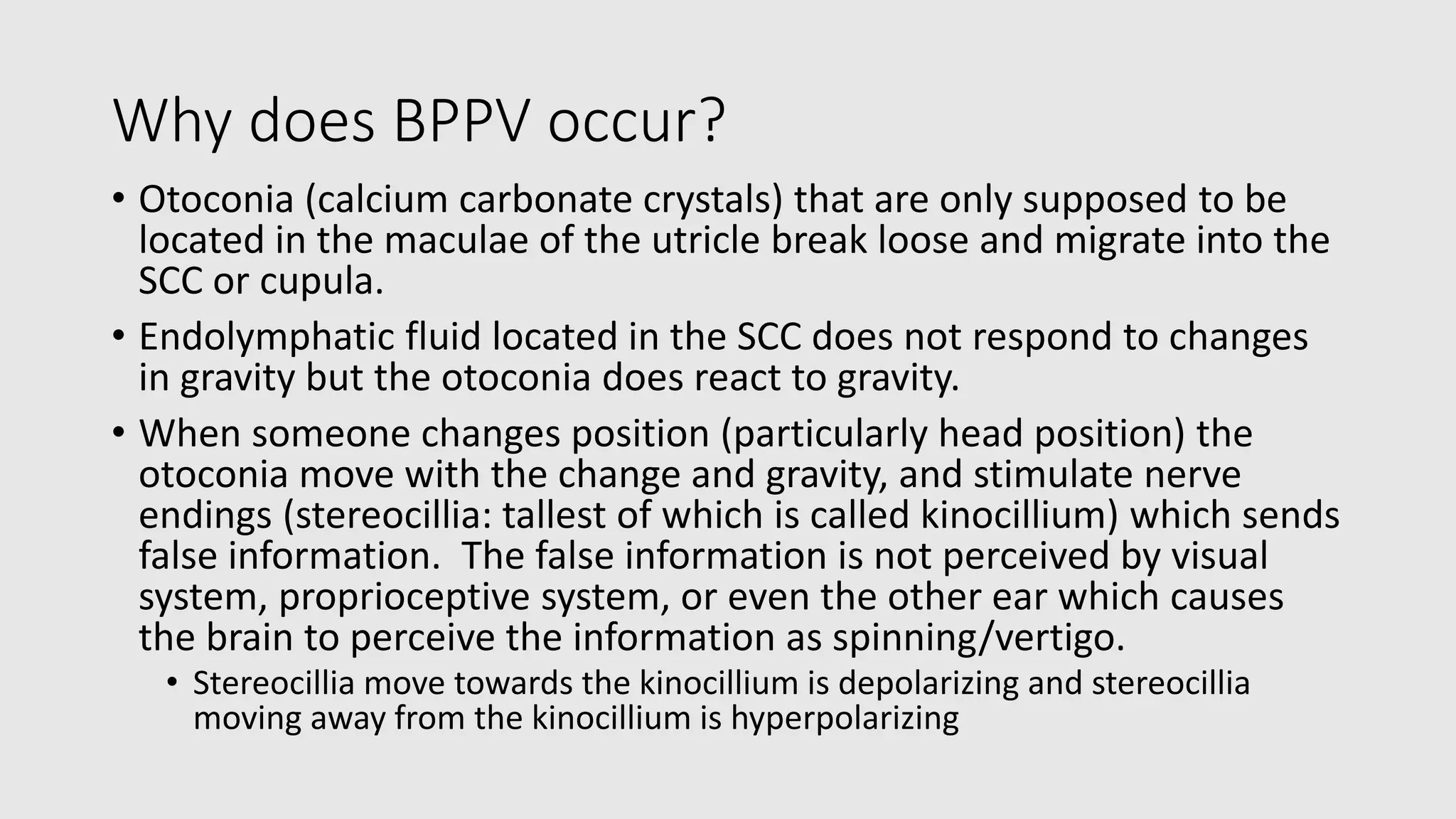 Why does BPPV occur?
• Otoconia (calcium carbonate crystals) that are only supposed to be
located in the maculae of the utricle break loose and migrate into the
SCC or cupula.
• Endolymphatic fluid located in the SCC does not respond to changes
in gravity but the otoconia does react to gravity.
• When someone changes position (particularly head position) the
otoconia move with the change and gravity, and stimulate nerve
endings (stereocillia: tallest of which is called kinocillium) which sends
false information. The false information is not perceived by visual
system, proprioceptive system, or even the other ear which causes
the brain to perceive the information as spinning/vertigo.
• Stereocillia move towards the kinocillium is depolarizing and stereocillia
moving away from the kinocillium is hyperpolarizing
 