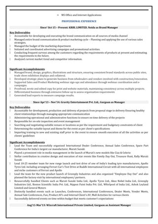  MS Office and Internet Applications
PROFESSIONAL EXPERIENCE
Since’ Oct 15 – Present: KRBL LIMITED. Noida as Brand Manager
Key Deliverables
 Accountable for developing and executing the brand communication on all sources of media channel
 Managed entire brand communication & product marketing cycle – Planning and applying the use of various sales
strategies.
 Managed the budget of the marketing department.
 Initiated and coordinated advertising campaigns and promotional activities.
 Conducting frequent surveys among the customers regarding the requirements of products at present and estimating
the requirements in the future.
 Analyzed current market trend and competitor information.
Significant Accomplishments
 Managed brand, design, graphics, illustrations and structure, ensuring consistent brand standards across public sites,
trade show exhibition displays and collateral.
 Developed strategic plans to generate business from wholesalers and vendors involved with construction/renovation.
 Supported Sales and Product Marketing webinar sign-ups and attendance through webinar coordination and e-
campaigns.
 Proofread, wrote and edited copy for print and website materials, maintaining consistency across multiple projects.
 Differentiated business through extensive follow-up to assess organization requirements
 Generated lead reports to measure campaign results.
Since Apr’13 – Nov’14: Gravity Entertainment Pvt. Ltd., Gurgoan as Manager
Key Deliverables
 Accountable for development, production and delivery of projects from proposal stage to delivery Ensuring healthy
client relationships through managing appropriate communication
 Administering operational and administrative functions to ensure on time delivery of the projects
 Responsible for on-site inspection and event management
 Searching and negotiating suitable venues or locations as per the requirement and budgetary constraints of client
 Determining the suitable layout and theme for the event as per client’s specifications
 Imparting training to new and existing staff prior to the event to ensure smooth execution of all the activities as per
clients’ guidelines
Significant Accomplishments
 Lead the Team and successfully organized International Dealer Conference, Annual Sales Conference, Spare Part
Conference for India’s largest car manufacturer, Maruti Suzuki
 Played a prominent role in media management in the launch of Maruti’s new models like Ciaz & Celerio
 Stellar contribution in creative design and execution of star events like Family Day Out, Treasure Hunt, Rally Maruti
Suzuki
 Lead 10-25 member team for new range launch and test drive of one of India’s leading tyre manufacturers, Apollo
Tyres Ltd. including arranging Ferrari Car’s Test Drive at Buddh International Circuit with all international employees
and niche customers of Ferrari and Apollo
 Lead the team for the new product launch of Greenply Industries and also organized “Employee Day Out” and also
planned the factory visit by international employees/ partners.
 Resourcefully handled Clients such as Maruti Suzuki India Ltd., Apollo Tyres Ltd., Akzo Nobel India Ltd., Greenply
Industries Ltd., Boston Scientific India Pvt. Ltd., Nippon Paint India Pvt. Ltd., Whirlpool of India Ltd., Ashok Leyland
Limited and General Motors
 Distinctly handled events such as Launches, Conferences, International Conferences, Dealer Meets, Vender Meets,
Annual Sale Conferences, Fun, Product AV’s and Internal Client’s AV, Mall Activities for various clients
 Successfully delivered events on time within budget that meets customer’s expectations
Aug’11-Mar’13: Wizcraft International Private Limited, Gurgaon as Assistant Manager
 