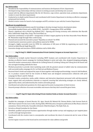 Key Deliverables
 Shouldered the responsibility of communications and business development of Govt. departments
 Developed strong relationships with key contacts in existing accounts and develop new accounts
 Liaised with the different departments like the Art Directors, copy writers, operation team, production department,
vendors to meet the client requirements
 Conducted an in-depth market Research and coordinated with Creative Department to develop an effective campaigns
and ground level activity
 Ideated creative routes for launch of ad campaigns and BTL activities in sync with the Creative Department.
Significant Accomplishments
 Leveraged technical and industry-specific knowledge to develop strategic business development plans
 Successfully handled Clients such as WHO, DTDC, , Gail AGPS + Inauguration, RTDC and NDMA
 Played a significant role in World Cup Kabbadi 2012 - Opening and Closing ceremony with celebrities like Sharukh
khan, Sukhwinder Singh, Miss. Pooja, The Great Khali, etc.
 Important contribution in Gail AGPS + Inauguration of India’s largest pipeline by the then Honorable Prime Minister
Mr. Manmohan singh through Video conferencing
 Planned and executed the innovative project “Rajasthan on wheels” for RTDC
 Created massive awareness posters and publicity material for NDMA
 Arranged a highly successful event for DTDC for celebration of 100 years of Delhi by orgainising one week’s food
festival on Baba Kharak Singh Marg (CP)
 Innovative design and execution of WHO exhibition stall at Delhi office
Aug’10-Aug’11: AB&M Communication Private Limited, Gurgaon as Account Supervisor
Key Deliverables:
 Conducted an in-depth market Research including SWOT Analysis and coordinated with Creative Department to
develop an effective launch campaign for Carlsberg Elephant in print and radio. Also, designed designing packaging,
Internal & market communication collaterals for Carlberg Palone 8, Carlsberg Tuborg and Tuborg Stron Re-launch and
also surrogate branding umbrella for these
 Worked proactively to provide client marketing needs with the greatest amount of added value by communication
with successful media campaigns for Dr. Lal Path Lab and Muthoot Finance
 Received client’s briefs and analysed the input of client together with background knowledge, research, field feedback,
etc. to produce creative brief for the Creative & Media team and designed communication collaterals with print
campaign for Moen’s and Dr. PathLab
 Provided creative, production, media, public relations and interactive department personnel with well-documented
input, support data and production materials as required; ensuring that advertising strategies are clearly defined,
approved by clients, and understood by the creative and media groups
 Coordinated and authorized quotations for client approval & assists in preparation of client invoices
 Ensured prompt collection of account receivables and ensures that they don’t exceed the given limits
Aug’07-Aug’10: Sepia Advertising Private Limited, Noida as Senior Account Executive
Key Deliverables:
 Handled the campaigns of Anmol Biscuits, B.L. Agro, Dinesh Oil, Mahesh Oil, Cheema Boilers, Indo German Steels &
DDE Power System Pvt Ltd, Curio Crafts, Sterling Skills, MVN Education, Evergreen publications & Blue Beans school of
animations, Vintron & Ricardo, Vasundhra Infratech, D Bali Developers, The Hyde Park, etc.
 Served as a Brand Custodian for the Clients
 Identified, qualified and pursued business opportunities through market surveys and mapping as per targeted plans
as well as through lead generation
 Coordinated with the creative team to conceptualize and coordinate the shoot of commercial ads for some of these
clients
 Carried regular research on the brand and its environment for value addition and growth
 