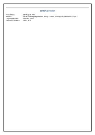 PERSONAL DOSSIER
Date of Birth: 23rd
August, 1987
Address: 181 A Anukampa Apartments, Abhay Khand 4, Indirapuram, Ghaziabad: 201014
Languages Known: English & Hindi
Location Preference: Delhi/ NCR
 
