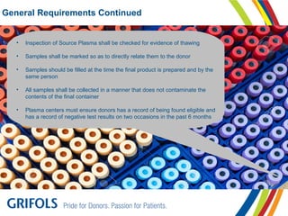 General Requirements Continued
• Inspection of Source Plasma shall be checked for evidence of thawing
• Samples shall be marked so as to directly relate them to the donor
• Samples should be filled at the time the final product is prepared and by the
same person
• All samples shall be collected in a manner that does not contaminate the
contents of the final container
• Plasma centers must ensure donors has a record of being found eligible and
has a record of negative test results on two occasions in the past 6 months
 