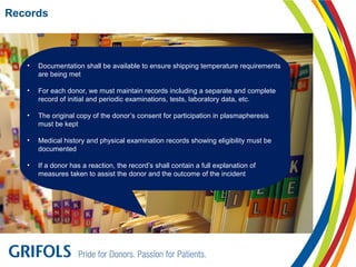 Records
• Documentation shall be available to ensure shipping temperature requirements
are being met
• For each donor, we must maintain records including a separate and complete
record of initial and periodic examinations, tests, laboratory data, etc.
• The original copy of the donor’s consent for participation in plasmapheresis
must be kept
• Medical history and physical examination records showing eligibility must be
documented
• If a donor has a reaction, the record’s shall contain a full explanation of
measures taken to assist the donor and the outcome of the incident
 