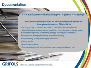 Documentation
If it’s not documented it didn’t happen! In plasma it’s a reality!!!
Documentation is maintained for each donor for each step in the
plasmapheresis process. This includes:
•The original copy of the donor’s consent for participation in plasmapheresis.
•All suitability determinations are documented to include physicals, suitability testing,
plasmapheresis process, unit handling, storage, shipping and fractionation.
•Supply receipt, storage temperature, and room monitoring.
•Unit processing, storage and shipping information
•Testing of units
• Fractionation process
• From beginning to end…documentation shows every step for every unit
15
 