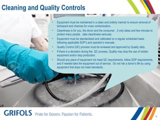 Cleaning and Quality Controls
• Equipment must be maintained in a clean and orderly manner to ensure removal of
biohazard and chances for cross contamination.
• Cleanliness is for you, the donor and the consumer…it only takes and few minutes to
protect many people…take cleanliness seriously
• Equipment must be standardized and calibrated on a regular scheduled basis
following applicable SOP’s and operator’s manuals.
• Quality Control (QC) process must be reviewed and approved by Quality daily.
• If there is a deviation during the QC process, Quality may stop the use of certain
equipment and/or stop production.
• Should any piece of equipment not meet QC requirements, follow SOP requirements,
and if needed take the equipment out of service. Do not risk a donor’s life by using
equipment that does not meet standards.
17
 