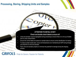 Processing, Storing, Shipping Units and Samples
ATTENTION TO DETAIL IS KEY!
Check and double check labels to ensure all
• Units and samples must be segregated during processing to ensure there is no mix up of labels
and no cross contamination.
• Ensure the correct labels are placed on sample tubes to ensure correct identification for testing.
• To reduce protein break down, ensure all temperatures are maintained per SOP during storage
and shipment of units and samples.
• Pack units and samples properly to minimize the potential for damage during the shipping
process.
18
 