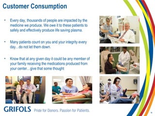 Customer Consumption
• Every day, thousands of people are impacted by the
medicine we produce. We owe it to these patients to
safely and effectively produce life saving plasma.
• Many patients count on you and your integrity every
day…do not let them down.
• Know that at any given day it could be any member of
your family receiving the medications produced from
your center…give that some thought
19
 