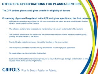 The CFR defines plasma and gives criteria for eligibility of donors
Processing of plasma if regulated in the CFR and gives specifics on the final outcome
• Plasma shall be stored in a container that has no color added to the plastic and shall be transparent so as to
allow for visual inspection of the contents
• The collection container shall be sealed and maintain closure to prevent contamination of the contents
• The container material shall not interact with the contents as to have an adverse affect on the safety, purity,
potency, and effectiveness of the product
• Prior to filling the collection container, it should be identified by the donor number
• The final product should be inspected for any abnormalities in color or physical appearance
• No preservatives can be added to the final product
• Each center shall establish and maintain procedures to ensure that mix-ups, damage, contamination, or other
adverse effects do not occur during handling.
OTHER CFR SPECIFICATIONS FOR PLASMA CENTERS
 