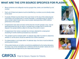 • Blood containers and softgoods must be pyrogen-free, sterile, and identified by a lot
number
• Each unit of blood and plasma must be identified by a number so as to directly relate
to the donor
• A sample of blood must be drawn from each donor on the day of the initial physical
examination and at least every 4 months thereafter; a serological test for syphilis, a
serum protein determination and a serum protein electrophoresis (SPE) shall be
performed on the sample
• A repeat donor who does not return at the time the 4-month sample is due, may be
plasmapheresed the day he returns, provided that no longer than 6 months has
elapsed; the sample shall be collect on the day of the donor’s return
• A repeat donor from whom a sample has not been obtained for a total period
exceeding 6 months shall be processed as a new donor
• The sample must be reviewed within 14 calendar days after it is drawn to determine
whether or not the donor should be deferred from further donations.
• If a determination is not made within 14 calendar days, the donor must be deferred
pending determination.
• If the protein levels are not within normal limits established by the testing laboratory,
the donor may not be reinstated from a deferral until the his protein values are at an
acceptable level and approved by the responsible physician.
WHAT ARE THE CFR SOURCE SPECIFICS FOR PLASMA?
 