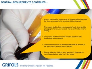 GENERAL REQUIREMENTS CONTINUED…
• A donor identification system shall be established that identifies
the donor accurately to his records and laboratory data
• This system shall include a photograph of each donor and the
photograph shall be used on each visit to confirm the donor’s
identity
• The plasma shall be separated from the red blood cells
immediately after collection
• The maximum amount of red blood cells shall be returned to
the donor before another unit is collected
• Plasma collection shall not occur less than 2 days apart or
more frequently than twice in a 7-day period
 