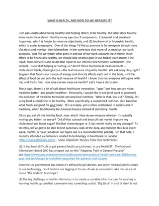 WHAT IS HEALTH, AND HOW DO WE MEASURE IT?
I am passionate about being healthy and helping others to be healthy. But what does healthy
even mean these days? Healthy in my eyes has 2 components: (1) mental and emotional
happiness, which is harder to measure objectively, and (2) biochemical or biometric health,
which is easier to measure. One of the things I’d like to promote is for everyone to look more
closely at and monitor their biomarkers in the same way that many of us monitor our bank
accounts. Just like we watch what goes in and out of our bank accounts each month in an
effort to be financially healthy, we should look at what goes in our bodies each month (the
input, food primarily) and relate that input to our internal biochemistry each month (the
output). Is our diet helping or hurting us? Aren’t these biochemical measurements—
cholesterol, lipids, blood glucose—the real measure of quality health? We eat every day, right?
So given that food is our source of energy and directly affects each cell in the body, isn’t the
effect of food on our cells the real measure of health? I know that not everyone will agree with
me, and that’s fine. How else can we measure health? Let’s have a discussion.
These days, there’s a lot of talk about healthcare innovation, “apps” and how we can make
medicine better, and people healthier. Personally, I would like to see (and want to promote)
the evolution of medicine to include personalized nutrition. What is that, you ask? Simply, it’s
using food as medicine to be healthy. More specifically, a customized nutrition plan based on
what foods are good for your body. It’s so simple, yet is often overlooked in society and in
medicine, which traditionally has treated disease instead of promoting health.
OK so you eat all this healthy food…now what? How do we measure whether it’s actually
making you better, or worse? Did all that spinach and broccoli last month improve my
cholesterol and blood sugar? Did that cheeseburger or 2 last month really do any damage? To
test this, we’ve got to be able to test ourselves, look at the data, and monitor this data every
week, month, or year (whatever we figure out is a reasonable time period). On that note, I
recently attended a conference related to technology in healthcare in London
(http://ukehealthweek.com/). Some important themes from that conference:
(1) It has been difficult to get general health practitioners to use Health IT. The National
Information Board (UK) has a report out on this "Adopting Tech in General Practice"
see https://www.gov.uk/government/publications/personalised-health-and-care-2020/using-
data-and-technology-to-transform-outcomes-for-patients-and-citizens
Even the UK government has noted it's difficult to get doctors and other medical professionals
to use technology. So if doctors are lagging in its use, do we as consumers take the lead and
cause “the system” to change?
(2) The big challenge in health informatics is to create a scalable infrastructure for creating a
learning health systemthat can evolve into something useful. "Big Data" in and of itself is not
 