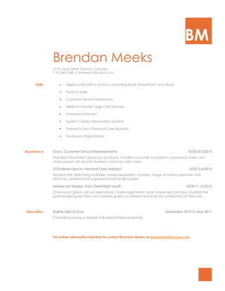 BM
Brendan Meeks
12791 Forest Street Thornton, Colorado
T: 970.685.7488 E: Bdmeeks15@icloud.com
Skills  Expert in MS Office products including Excel, PowerPoint, and Word
 Product Sales
 Customer Service Experience
 Ability to Handle Large Call Volumes
 Inventory Proficient
 Expert in Opera Reservation Systems
 Trained to be a Personal Care Assistant
 Studious in Organization
Experience Crocs- Customer Service Representative 10/2014-2/2015
Provided information about our products, handled customer complaints, processed orders, live
chat support, set up and resolved customer care cases.
GT Independence- Personal Care Assistant 6/2013-6/2014
Assisted with daily living activities, meal preparation, transfers, range of motion exercises and
stretches, ordered and organized medical all supplies.
Holiday Inn Express- Front Desk/Night Audit 10/2011-12/2012
Checked in guests, set up reservations, made registration cards, balanced cash box, audited the
guest ledger/guest folio, and assisted guests as needed to ensure the satisfaction of their stay.
Education Skyline High School September 2010 to May 2011
Currently pursuing a degree in Business/Entrepreneurship
For further information feel free to contact Brendan Meeks at bdmeeks15@icloud.com
 