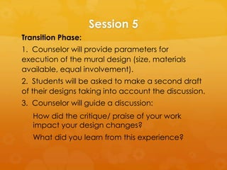 Session 5
Transition Phase:
1. Counselor will provide parameters for
execution of the mural design (size, materials
available, equal involvement).
2. Students will be asked to make a second draft
of their designs taking into account the discussion.
3. Counselor will guide a discussion:
How did the critique/ praise of your work
impact your design changes?
What did you learn from this experience?
 