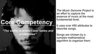 The Music Genome Project is
an effort to capture the
essence of music at the most
fundamental level.
It uses over 450 attributes to
describe songs.
Songs are chosen by a
complex mathematical
algorithm to organize them.
Core Competency
“The ability to predict user tastes and
preferences”
 