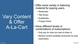 Vary Content
& Offer
A-La-Cart
• Offer more variety in listening
material for paying users
• Newscasts
• Talk shows
• Audiobooks
• Foreign Artists
• Have different levels or
combinations of subscriptions
• Only pay for what you want to listen to
• Newest content available exclusively for paid
subscribers
Sources: 27 Proposal #3
 