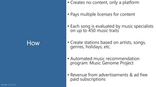 How
• Creates no content, only a platform
• Pays multiple licenses for content
• Each song is evaluated by music specialists
on up to 450 music traits
• Create stations based on artists, songs,
genres, holidays, etc.
• Automated music recommendation
program: Music Genome Project
• Revenue from advertisements & ad free
paid subscriptions
Sources: 3, 4, 5, 6, 7
 