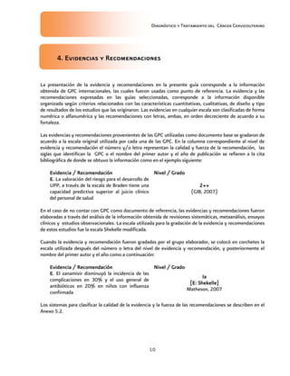 Diagnóstico y Tratamiento del Cáncer Cervicouterino
10
4. Evidencias y R4. Evidencias y R4. Evidencias y R4. Evidencias y Recomendacionesecomendacionesecomendacionesecomendaciones
La presentación de la evidencia y recomendaciones en la presente guía corresponde a la información
obtenida de GPC internacionales, las cuales fueron usadas como punto de referencia. La evidencia y las
recomendaciones expresadas en las guías seleccionadas, corresponde a la información disponible
organizada según criterios relacionados con las características cuantitativas, cualitativas, de diseño y tipo
de resultados de los estudios que las originaron. Las evidencias en cualquier escala son clasificadas de forma
numérica o alfanumérica y las recomendaciones con letras, ambas, en orden decreciente de acuerdo a su
fortaleza.
Las evidencias y recomendaciones provenientes de las GPC utilizadas como documento base se gradaron de
acuerdo a la escala original utilizada por cada una de las GPC. En la columna correspondiente al nivel de
evidencia y recomendación el número y/o letra representan la calidad y fuerza de la recomendación, las
siglas que identifican la GPC o el nombre del primer autor y el año de publicación se refieren a la cita
bibliográfica de donde se obtuvo la información como en el ejemplo siguiente:
Evidencia / RecomendaciónEvidencia / RecomendaciónEvidencia / RecomendaciónEvidencia / Recomendación Nivel / GradoNivel / GradoNivel / GradoNivel / Grado
E.E.E.E. La valoración del riesgo para el desarrollo de
UPP, a través de la escala de Braden tiene una
capacidad predictiva superior al juicio clínico
del personal de salud
2++2++2++2++
(GIB, 2007)
En el caso de no contar con GPC como documento de referencia, las evidencias y recomendaciones fueron
elaboradas a través del análisis de la información obtenida de revisiones sistemáticas, metaanálisis, ensayos
clínicos y estudios observacionales. La escala utilizada para la gradación de la evidencia y recomendaciones
de estos estudios fue la escala Shekelle modificada.
Cuando la evidencia y recomendación fueron gradadas por el grupo elaborador, se colocó en corchetes la
escala utilizada después del número o letra del nivel de evidencia y recomendación, y posteriormente el
nombre del primer autor y el año como a continuación:
Evidencia / RecomendaciónEvidencia / RecomendaciónEvidencia / RecomendaciónEvidencia / Recomendación Nivel / GraNivel / GraNivel / GraNivel / Gradodododo
E.E.E.E. El zanamivir disminuyó la incidencia de las
complicaciones en 30% y el uso general de
antibióticos en 20% en niños con influenza
confirmada
IaIaIaIa
[E: Shekelle][E: Shekelle][E: Shekelle][E: Shekelle]
Matheson, 2007
Los sistemas para clasificar la calidad de la evidencia y la fuerza de las recomendaciones se describen en el
Anexo 5.2.
 