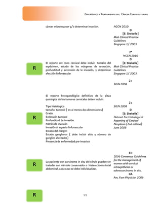 Diagnóstico y Tratamiento del Cáncer Cervicouterino
13
cáncer microinvasor y/o determinar invasión. NCCN 2010
DDDD
[E: Shekelle][E: Shekelle][E: Shekelle][E: Shekelle]
Moh Clinical Practice
Guidelines
Singapore 1/ 2003
El reporte del cono cervical debe incluir tamaño del
espécimen, estado de los márgenes de resección,
profundidad y extensión de la invasión, y determinar
afección linfovascular
2ª2ª2ª2ª
NCCN 2010
DDDD
[E: Shekelle]E: Shekelle]E: Shekelle]E: Shekelle]
Moh Clinical Practice
Guidelines
Singapore 1/ 2003
2+2+2+2+
SIGN 2008
El reporte histopatológico definitivo de la pieza
quirúrgica de los tumores cervicales deben incluir :
Tipo histológico
tamaño tumoral ( en al menos dos dimensiones)
Grado
Extensión tumoral
Profundidad de invasión
Patrón de invasión
Invasión al espacio linfovascular
Estado del margen
Estado ganglionar ( debe incluir sitio y número de
ganglios afectados)
Presencia de enfermedad pre-invasiva
2+2+2+2+
SIGN 2008
DDDD
[E: Shekelle]E: Shekelle]E: Shekelle]E: Shekelle]
Dataset For Histologycal
Reporting of Cervical
Neoplasia (2nd edition)
June 2008
La paciente con carcinoma in situ del cérvix pueden ser
tratadas con método conservador o histerectomía total
abdominal, cada caso se debe individualizar.
EIIEIIEIIEII
2006 Consensus Guidelines
for the management of
women with cervical
intraepithelial or
adenocarcinoma in situ.
IIAIIAIIAIIA
Am, Fam Physician 2006
RRRR
RRRR
RRRR
RRRR
 