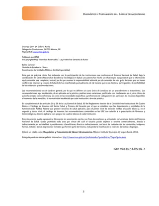 Diagnóstico y Tratamiento del Cáncer Cervicouterino
3
Durango 289- 1A Colonia Roma
Delegación Cuauhtémoc, 06700 México, DF.
Página Web: www.imss.gob.mx
Publicado por IMSS
© Copyright IMSS “Derechos Reservados”. Ley Federal de Derecho de Autor
Editor General
División de Excelencia Clínica
Coordinación de Unidades Médicas de Alta Especialidad
Esta guía de práctica clínica fue elaborada con la participación de las instituciones que conforman el Sistema Nacional de Salud, bajo la
coordinación del Centro Nacional de Excelencia Tecnológica en Salud. Los autores han hecho un esfuerzo por asegurarse de que la información
aquí contenida sea completa y actual; por lo que asumen la responsabilidad editorial por el contenido de esta guía, declaran que no tienen
conflicto de intereses y en caso de haberlo lo han manifestado puntualmente, de tal manera que no se afecte su participación y la confiabilidad
de las evidencias y recomendaciones.
Las recomendaciones son de carácter general, por lo que no definen un curso único de conducta en un procedimiento o tratamiento. Las
recomendaciones aquí establecidas, al ser aplicadas en la práctica, podrían tener variaciones justificadas con fundamento en el juicio clínico de
quien las emplea como referencia, así como en las necesidades específicas y preferencias de cada paciente en particular, los recursos disponibles
al momento de la atención y la normatividad establecida por cada Institución o área de práctica.
En cumplimiento de los artículos 28 y 29 de la Ley General de Salud; 50 del Reglamento Interior de la Comisión Interinstitucional del Cuadro
Básico y Catálogo de Insumos del Sector Salud y Primero del Acuerdo por el que se establece que las dependencias y entidades de la
Administración Pública Federal que presten servicios de salud aplicarán, para el primer nivel de atención médica el cuadro básico y, en el
segundo y tercer nivel, el catálogo de insumos, las recomendaciones contenidas en las GPC con relación a la prescripción de fármacos y
biotecnológicos, deberán aplicarse con apego a los cuadros básicos de cada Institución.
Este documento puede reproducirse libremente sin autorización escrita, con fines de enseñanza y actividades no lucrativas, dentro del Sistema
Nacional de Salud. Queda prohibido todo acto por virtud del cual el Usuario pueda explotar o servirse comercialmente, directa o
indirectamente, en su totalidad o parcialmente, o beneficiarse, directa o indirectamente, con lucro, de cualquiera de los contenidos, imágenes,
formas, índices y demás expresiones formales que formen parte del mismo, incluyendo la modificación o inserción de textos o logotipos.
Deberá ser citado como: DiagnósticoDiagnósticoDiagnósticoDiagnóstico y Tratamiento del Cáncer Cérvicouterinoy Tratamiento del Cáncer Cérvicouterinoy Tratamiento del Cáncer Cérvicouterinoy Tratamiento del Cáncer Cérvicouterino.... México: Instituto Mexicano del Seguro Social, 2011.
Esta guía puede ser descargada de Internet en: http://www.imss.gob.mx/profesionales/guiasclinicas/Pages/guias.aspx
ISBN 978-607-8290-01-7
 