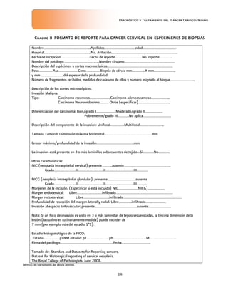 Diagnóstico y Tratamiento del Cáncer Cervicouterino
34
Cuadro IICuadro IICuadro IICuadro II FORMATO DE REPORTE PARA CANCER CERVICAL EN ESPECIMENES DE BIOPSIASFORMATO DE REPORTE PARA CANCER CERVICAL EN ESPECIMENES DE BIOPSIASFORMATO DE REPORTE PARA CANCER CERVICAL EN ESPECIMENES DE BIOPSIASFORMATO DE REPORTE PARA CANCER CERVICAL EN ESPECIMENES DE BIOPSIAS
Nombre…………………………………………..Apellidos……………………………edad………………………………
Hospital…………………………………………..No. Afiliación……………………………………………………………..
Fecha de recepción………………………….Fecha de reporte………………………..No. reporte…………..
Nombre del patólogo………………………………..Nombre cirujano………………………………………………
Descripción del espécimen y cortes macroscópicos…………………………………………………………….
Peso……………Asa…………………Cono……………Biopsia de cérvix mm…………..X mm…………………..
y mm ……………………del espesor de la profundidad.
Número de fragmentos recibidos, medidas de cada uno de ellos y número asignado al bloque……………………..
Descripción de los cortes microscópicos.
Invasión Maligna.
Tipo: Carcinoma escamoso………………….Carcinoma adenoescamoso………………..
Carcinoma Neuroendocrino………. Otros (especificar)…………………………….
Diferenciación del carcinoma: Bien/grado I…………………Moderado/grado II……………….
Pobremente/grado III…………No aplica…………………………
Descripción del componente de la invasión: Unifocal……………Multifocal……………………..
Tamaño Tumoral: Dimensión máxima horizontal……………………………………………mm
Grosor máximo/profundidad de la invasión………………………………….mm
La invasión está presente en 3 o más laminillas subsecuentes de tejido…Si…………No…………
Otras características:
NIC (neoplasia intraepitelial cervical) presente………..ausente…………………………………………..
Grado……………………I……………………….II…………………………III…………
NICG (neoplasia intraepitelial glandular): presente…………………………ausente
Grado……………………I……………………….II…………..…………….III…………
Márgenes de la escisión. (Especificar si está incluido) NIC…………………NICG)………………
Margen endocervical: Libre………………………infiltrado…………………………………………………….
Margen rectocervical: Libre……………………….infiltrado………………………………………………………
Profundidad de resección del margen lateral y radial. Libre…………..infiltrado…….……………
Invasión al espacio linfovascular: presente………………………………………ausente……………………
Nota: Si un foco de invasión es visto en 3 o más laminillas de tejido secuenciadas, la tercera dimensión de la
lesión (la cual no es rutinariamente medida) puede exceder de
7 mm (por ejemplo más del estadio 1ª2).
Estadio histopatológico de la FIGO:
Estadio……………..pTNM estadio: pT…………………...pN…………………………..…M………………………..
Firma del patólogo…………………………………………………fecha………………………….
Tomado de: Standars and Datasets for Reporting cancers.
Dataset for Histological reporting of cervical neoplasia.
The Royal College of Pathologists. June 2008.
(WHO), de los tumores del cérvix uterino.
 