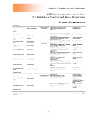Diagnóstico y Tratamiento del Cáncer Cervicouterino
4
C53X Tumor Maligno del cuello del útero
GPC: Diagnóstico y Tratamiento del Cáncer Cérvicouterino
AutoresAutoresAutoresAutores yyyy ColaboradoresColaboradoresColaboradoresColaboradores
Coordinadores:Coordinadores:Coordinadores:Coordinadores:
Dra. Laura del Pilar Torres
Arreola
Medicina Familiar, M en C
Instituto Mexicano Del
Seguro Social
Jefa de Área de Guías de Práctica Clínica.
CUMAE División De Excelencia Clínica
México, D,F.
Sistema Nacional de
Investigadores Nivel 1
Autores :Autores :Autores :Autores :
Dr. Joel Bañuelos Flores Cirugía Oncológica
Instituto Mexicano Del
Seguro Social
Médico Adscrito al servicio de oncología UMAE /
Hospital de Gineco - Obstetricia No. 4 2Dr. Luis
Castelazo Ayala”
Sociedad, Asociación, etc
Dr. Manuel Ismael González
Geroniz
Radiología
Médico Adscrito al servicio de Oncología UMAE /
Hospital de Gineco - Obstetricia No. 3 Centro
Médico Nacional “La Raza”
Sociedad Mexicana de
Gineco-Obstetricia
Dra. Nelly Judith González
López
Gineco-Obstetricia
Gineco-Oncología
Médico adscrito a Oncología UMAE / Hospital de
Gineco – Obstetricia No. 3 CMN “La Raza”
México, D,F.
Sociedad, Asociación, etc
Dr. Rigoberto González
Hernández
Cirugía Oncológica
Médico adscrito a Oncología UMAE / Hospital de
Gineco – Obstetricia CMN Occidente
Guadalajara, Jalisco.
Sociedad Mexicana de
Oncología
Dra. Lorena Lio Mondragón Radio-oncólogo
Médico Adscrito al servicio de Radioterapia de la
UMAE Hospital de Oncología Centro Médico
Nacional Siglo XXI
México, D,F.
Sociedad Mexicana de
Radiología
Dr. Rosa María Patlán Pérez Cirugía Oncológica
Médico Adscrito al servicio de Oncología UMAE /
Hospital de Gineco - Obstetricia No. 3 Centro
Médico Nacional “La Raza”
México, DF
Sociedad Mexicana de
Oncología
Dr. Ancízar Pérez Puente Oncología Medica
Médico adscrito a Oncología Medica
C/U.M.M.A. No. 231
Metepec, Toluca
Estado de México Poniente
Sociedad Mexicana de
Oncología
Dr. Juan Alejandro Silva Oncología Médica
Jefe de servicio de Oncología Médica de la UMAE
Hospital de Oncología Centro Médico Nacional Siglo
XXI
México, D.F.
Sociedad Mexicana de
Oncología
Dra. Laura del Pilar Torres
Arreola
Medicina Familiar, M en C
Jefa de Área de Guías de Práctica Clínica.
CUMAE División De Excelencia Clínica
México, D,F.
Sistema Nacional de
Investigadores Nivel 1
Validación interna:Validación interna:Validación interna:Validación interna:
Dr. Gonzalo Esteban.Pol
Kippes
Gineco-Oncología
Instituto Mexicano Del
Seguro Social
Médico adscrito al
Hospital de Ginecobstetricia No. 60
Delegación Estado de México, Oriente
Tlalnepantla, Estado de México
Sociedad Mexicana de
Ginecología y Obstetricia
Sociedad Mexicana de
Oncología
Asociación de Médicos
.Especialistas del Hospital de
Ginecobstetricia Num. 3
CMNR
Dr. Nicolás Ramírez Torres Cirugía Oncológica
Médico adscrito a la UMAE / Hospital de Gineco –
Obstetricia No. 3 CMN “La Raza”
México, D,F.
Sociedad Mexicana de
Oncología
Consejo Mexicano de
Oncología
Validación externa:Validación externa:Validación externa:Validación externa:
Dr. Víctor Manuel Vargas
Hernández
Academia Mexicana de Cirugía
 