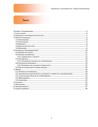 Diagnóstico y Tratamiento del Cáncer Cervicouterino
5
ÍndiceÍndiceÍndiceÍndice
Autores y Colaboradores.............................................................................................................................4
1. Clasificación. ..............................................................................................................................................6
2. Preguntas a responder por esta guía.....................................................................................................7
3. Aspectos generales....................................................................................................................................8
3.1 Antecedentes .......................................................................................................................................8
3.2 Justificación.........................................................................................................................................8
3.3 Propósito..............................................................................................................................................8
3.4 Objetivo de esta guía..........................................................................................................................9
3.5 Definición..............................................................................................................................................9
4. Evidencias y Recomendaciones.............................................................................................................. 10
4.1 Diagnóstico clínico .......................................................................................................................... 11
4.2 Pruebas diagnósticas....................................................................................................................... 12
4.2.1 Laboratorio y gabinete............................................................................................................ 12
4.3 Tratamiento ...................................................................................................................................... 14
4.3.1 Tratamiento Integral de la Enfermedad............................................................................. 14
4.4 Criterios de referencia................................................................................................................... 22
4.4.1 Referencia del segundo a tercer nivel................................................................................. 22
4.5 Dias de incapacidad en donde proceda ......................................................................................... 24
5. Anexos....................................................................................................................................................... 26
5.1. Protocolo de búsqueda.................................................................................................................. 26
5.2 Sistemas de clasificación de la evidencia y fuerza de la recomendación............................. 28
5.3 Clasificación o Escalas de la Enfermedad.................................................................................. 33
5.4 Medicamentos .................................................................................................................................. 36
5.5 Algoritmos ........................................................................................................................................ 42
6. Glosario.................................................................................................................................................... 52
7. Bibliografía.............................................................................................................................................. 55
8. Agradecimientos...................................................................................................................................... 57
9. Comité académico.................................................................................................................................... 58
 