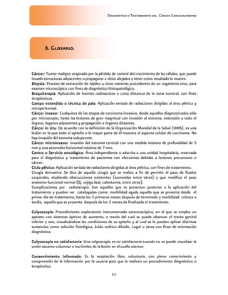 Diagnóstico y Tratamiento del Cáncer Cervicouterino
52
6.6.6.6. Glosario.Glosario.Glosario.Glosario.
Cáncer:Cáncer:Cáncer:Cáncer: Tumor maligno originado por la pérdida de control del crecimiento de las células, que puede
invadir estructuras adyacentes o propagarse a sitios alejados y tener como resultado la muerte.
Biopsia:Biopsia:Biopsia:Biopsia: Proceso de extracción de tejidos u otras materias procedentes de un organismo vivo, para
examen microscópico con fines de diagnóstico histopatológico.
Braquiterapia:Braquiterapia:Braquiterapia:Braquiterapia: Aplicación de fuentes radioactivas a corta distancia de la zona tumoral, con fines
terapéuticos.
Campo extendido o técnica de palaCampo extendido o técnica de palaCampo extendido o técnica de palaCampo extendido o técnica de pala: Aplicación seriada de radiaciones dirigidas al área pélvica y
retroperitoneal.
Cáncer invasorCáncer invasorCáncer invasorCáncer invasor: Cualquiera de las etapas de carcinoma invasivo, desde aquellos diagnosticados sólo
por microscopio, hasta las lesiones de gran magnitud con invasión al estroma, extensión a todo el
órgano, órganos adyacentes y propagación a órganos distantes.
Cáncer in situCáncer in situCáncer in situCáncer in situ: De acuerdo con la definición de la Organización Mundial de la Salud (OMS), es una
lesión en la que todo el epitelio o la mayor parte de él muestra el aspecto celular de carcinoma. No
hay invasión del estroma subyacente.
Cáncer microinvasorCáncer microinvasorCáncer microinvasorCáncer microinvasor: Invasión del estroma cervical con una medida máxima de profundidad de 5
mm y una extensión horizontal máxima de 7 mm.
Centro o Servicio oncológicoCentro o Servicio oncológicoCentro o Servicio oncológicoCentro o Servicio oncológico: Área independiente o adscrita a una unidad hospitalaria, reservada
para el diagnóstico y tratamiento de pacientes con afecciones debidas a lesiones precursoras o
cáncer.
Ciclo pélvico:Ciclo pélvico:Ciclo pélvico:Ciclo pélvico: Aplicación seriada de radiaciones dirigidas al área pélvica, con fines de tratamiento.
Cirugía derivativa: Se dice de aquella cirugía que se realiza a fin de permitir el paso de fluidos
corporales, eludiendo obstrucciones existentes (tumorales entre otros) y que modifica el paso
anatomo-funcional normal (Ej. vejiga ileal, colostomía, entre otros).
Complicaciones por radioterapia: Son aquellas que se presentan posterior a la aplicación del
tratamiento y pueden ser catalogadas como: morbilidad aguda aquella que se presenta desde el
primer día de tratamiento, hasta los 3 primeros meses después de terminada y morbilidad crónica o
tardía, aquella que se presenta después de los 3 meses de finalizado el tratamiento.
ColposcopíaColposcopíaColposcopíaColposcopía: Procedimiento exploratorio instrumentado estereoscópico, en el que se emplea un
aparato con sistemas ópticos de aumento, a través del cual se puede observar el tracto genital
inferior y ano, visualizándose las condiciones de su epitelio y al cual se le pueden aplicar distintas
sustancias como solución fisiológica, ácido acético diluido, Lugol u otras con fines de orientación
diagnóstica.
ColposcopíColposcopíColposcopíColposcopía no satisfactoriaa no satisfactoriaa no satisfactoriaa no satisfactoria: Una colposcopía es no satisfactoria cuando no se puede visualizar la
unión escamo-columnar o los límites de la lesión en el cuello uterino.
Consentimiento InformadoConsentimiento InformadoConsentimiento InformadoConsentimiento Informado: Es la aceptación libre, voluntaria, con pleno conocimiento y
comprensión de la información por la usuaria para que le realicen un procedimiento diagnóstico o
terapéutico.
 