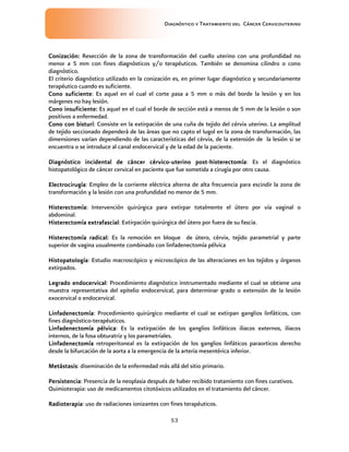 Diagnóstico y Tratamiento del Cáncer Cervicouterino
53
Conización:Conización:Conización:Conización: Resección de la zona de transformación del cuello uterino con una profundidad no
menor a 5 mm con fines diagnósticos y/o terapéuticos. También se denomina cilindro o cono
diagnóstico.
El criterio diagnóstico utilizado en la conización es, en primer lugar diagnóstico y secundariamente
terapéutico cuando es suficiente.
Cono suficienteCono suficienteCono suficienteCono suficiente: Es aquel en el cual el corte pasa a 5 mm o más del borde la lesión y en los
márgenes no hay lesión.
Cono insuficiente:Cono insuficiente:Cono insuficiente:Cono insuficiente: Es aquel en el cual el borde de sección está a menos de 5 mm de la lesión o son
positivos a enfermedad.
Cono con bisturíCono con bisturíCono con bisturíCono con bisturí: Consiste en la extirpación de una cuña de tejido del cérvix uterino. La amplitud
de tejido seccionado dependerá de las áreas que no capto el lugol en la zona de transformación, las
dimensiones varían dependiendo de las características del cérvix, de la extensión de la lesión si se
encuentra o se introduce al canal endocervical y de la edad de la paciente.
Diagnóstico incidental de cáncer cérvicoDiagnóstico incidental de cáncer cérvicoDiagnóstico incidental de cáncer cérvicoDiagnóstico incidental de cáncer cérvico----uterino postuterino postuterino postuterino post----histerectomíahisterectomíahisterectomíahisterectomía: Es el diagnóstico
histopatológico de cáncer cervical en paciente que fue sometida a cirugía por otro causa.
ElectrocirugíaElectrocirugíaElectrocirugíaElectrocirugía: Empleo de la corriente eléctrica alterna de alta frecuencia para escindir la zona de
transformación y la lesión con una profundidad no menor de 5 mm.
HisterectomíaHisterectomíaHisterectomíaHisterectomía: Intervención quirúrgica para extirpar totalmente el útero por vía vaginal o
abdominal.
Histerectomía extrafascialHisterectomía extrafascialHisterectomía extrafascialHisterectomía extrafascial: Extirpación quirúrgica del útero por fuera de su fascia.
Histerectomía radical:Histerectomía radical:Histerectomía radical:Histerectomía radical: Es la remoción en bloque de útero, cérvix, tejido parametrial y parte
superior de vagina usualmente combinado con linfadenectomía pélvica
HistopatologíaHistopatologíaHistopatologíaHistopatología: Estudio macroscópico y microscópico de las alteraciones en los tejidos y órganos
extirpados.
Legrado endocervicalLegrado endocervicalLegrado endocervicalLegrado endocervical: Procedimiento diagnóstico instrumentado mediante el cual se obtiene una
muestra representativa del epitelio endocervical, para determinar grado o extensión de la lesión
exocervical o endocervical.
LinfadenectomíaLinfadenectomíaLinfadenectomíaLinfadenectomía: Procedimiento quirúrgico mediante el cual se extirpan ganglios linfáticos, con
fines diagnóstico-terapéuticos.
Linfadenectomía pélvicaLinfadenectomía pélvicaLinfadenectomía pélvicaLinfadenectomía pélvica: Es la extirpación de los ganglios linfáticos iliacos externos, iliacos
internos, de la fosa obturatriz y los parametriales.
LinfadenectomíaLinfadenectomíaLinfadenectomíaLinfadenectomía retroperitoneal es la extirpación de los ganglios linfáticos paraorticos derecho
desde la bifurcación de la aorta a la emergencia de la arteria mesentérica inferior.
MetástasisMetástasisMetástasisMetástasis: diseminación de la enfermedad más allá del sitio primario.
PersistenciaPersistenciaPersistenciaPersistencia: Presencia de la neoplasia después de haber recibido tratamiento con fines curativos.
Quimioterapia: uso de medicamentos citotóxicos utilizados en el tratamiento del cáncer.
RadioteraRadioteraRadioteraRadioterapiapiapiapia: uso de radiaciones ionizantes con fines terapéuticos.
 