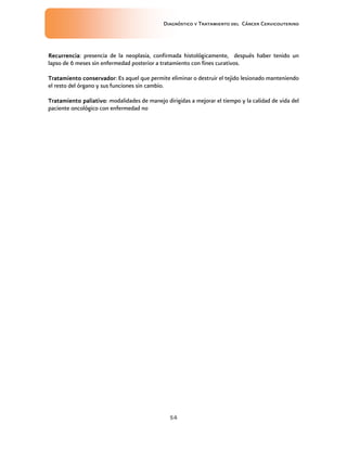 Diagnóstico y Tratamiento del Cáncer Cervicouterino
54
RecurrenciaRecurrenciaRecurrenciaRecurrencia: presencia de la neoplasia, confirmada histológicamente, después haber tenido un
lapso de 6 meses sin enfermedad posterior a tratamiento con fines curativos.
Tratamiento conservadorTratamiento conservadorTratamiento conservadorTratamiento conservador: Es aquel que permite eliminar o destruir el tejido lesionado manteniendo
el resto del órgano y sus funciones sin cambio.
Tratamiento paliativoTratamiento paliativoTratamiento paliativoTratamiento paliativo: modalidades de manejo dirigidas a mejorar el tiempo y la calidad de vida del
paciente oncológico con enfermedad no
 