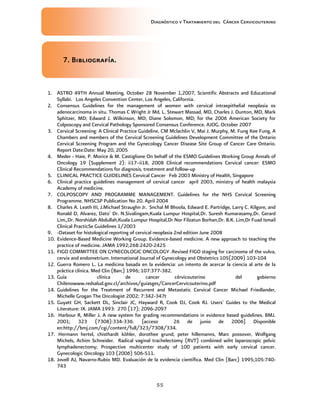 Diagnóstico y Tratamiento del Cáncer Cervicouterino
55
7777. B. B. B. Bibliografíaibliografíaibliografíaibliografía....
1. ASTRO 49TH Annual Meeting, October 28 November 1,2007, Scientific Abstracts and Educational
Syllabi. Los Angeles Convention Center, Los Angeles, California.
2. Consensus Guidelines for the management of women with cervical intraepithelial neoplasia os
adenocarcinoma in situ. Thomas C Wright Jr Md, L. Stewart Massad, MD, Charles J. Dunton, MD, Mark
Sphitzer, MD; Edward J. Wilkinson, MD; Diane Solomon, MD; for the 2006 American Society for
Colposcopy and Cervical Pathology Sponsored Consensus Conference. AJOG. October 2007
3. Cervical Screening: A Clinical Practice Guideline. CM Mclachlin V, Mai J. Murphy, M. Fung Kee Fung, A
Chambers and members of the Cervical Screening Guidelines Development Committee of the Ontario
Cervical Screening Program and the Gynecology Cancer Disease Site Group of Cancer Care Ontario.
Report Date:Date: May 20, 2005
4. Meder - Haie, P. Morice & M. Castiglione On behalf of the ESMO Guidelines Working Group Annals of
Oncology 19 (Supplement 2): ii17–ii18, 2008 Clinical recommendations Cervical cancer: ESMO
Clinical Recommendations for diagnosis, treatment and follow-up
5. CLINICAL PRACTICE GUIDELINES Cervical Cancer Feb 2003 Ministry of Health, Singapore
6. Clinical practice guidelines management of cervical cancer april 2003, ministry of health malaysia
Academy of medicine.
7. COLPOSCOPY AND PROGRAMME MANAGEMENT. Guidelines for the NHS Cervical Screening
Programme. NHSCSP Publication No 20. April 2004
8. Charles A. Leath III, J.Michael Straughn Jr. Snchal M Bhoola, Edward E. Partridge, Larry C. Kilgore, and
Ronald D. Alvarez, Dato' Dr. N.Sivalingam,Kuala Lumpur Hospital,Dr. Suresh Kumarasamy,Dr. Gerard
Lim,,Dr. Norshidah Abdullah,Kuala Lumpur Hospital,Dr Nor Filzatun Borhan,Dr. B.K. Lim,Dr Fuad Ismail
Clinical PracticSe Guidelines 1/2003
9. -Dataset for histological reporting of cervical neoplasia 2nd edition June 2008
10. Evidence-Based Medicine Working Group. Evidence-based medicine. A new approach to teaching the
practice of medicine. JAMA 1992;268:2420-2425
11. FIGO COMMITTEE ON GYNECOLOGIC ONCOLOGY .Revised FIGO staging for carcinoma of the vulva,
cervix and endometrium. International Journal of Gynecology and Obstetrics 105(2009) 103-104
12. Guerra Romero L. La medicina basada en la evidencia: un intento de acercar la ciencia al arte de la
práctica clínica. Med Clin (Barc) 1996; 107:377-382.
13. Guía clínica de cancer cérvicouterino del gobierno
Chilenowww.redsalud.gov.cl/archivos/guiasges/CancerCervicouterino.pdf
14. Guidelines for the Treatment of Recurrent and Metastatic Cervical Cancer Michael Friedlander,
Michelle Grogan The Oncologist 2002; 7:342-347t
15. Guyatt GH, Sackett DL, Sinclair JC, Hayward R, Cook DJ, Cook RJ. Users' Guides to the Medical
Literature: IX. JAMA 1993: 270 (17); 2096-2097
16. Harbour R, Miller J. A new system for grading recommendations in evidence based guidelines. BMJ.
2001; 323 (7308):334-336. [acceso 26 de junio de 2006] Disponible
en:http://bmj.com/cgi/content/full/323/7308/334.
17. Hermann hertel, chisthardt kòhler, dorothee grund, peter hillemanns, Marc possover, Wolfgang
Michels, Achim Schneider. Radical vaginal trachelectomy (RVT) combined wiht laparoscopic pelvic
lymphadenectomy; Prospective multicenter study of 100 patients with early cervical cancer.
Gynecologic Oncology 103 (2006) 506-511.
18. Jovell AJ, Navarro-Rubio MD. Evaluación de la evidencia científica. Med Clin (Barc) 1995;105:740-
743
 
