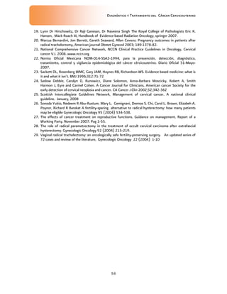 Diagnóstico y Tratamiento del Cáncer Cervicouterino
56
19. Lynn Dr Hirschowitz, Dr Raji Ganesan, Dr Naveena Singh The Royal College of Pathologists Eric K.
Hansen, Mack Roach III, Handbook of Evidence-based Radiation Oncology, springer 2007.
20. Marcus Bernardini, Jon Barrett, Gareth Seaward, Allan Covens. Pregnancy outcomes in patients after
radical trachelectomy, American journal Obstet Gynecol 2003; 189:1378-82.
21. National Comprehensive Cancer Network, NCCN Clinical Practice Guidelines in Oncology, Cervical
cancer V.I. 2008. www.nccn.org
22. Norma Oficial Mexicana NOM-014-SSA2-1994, para la prevención, detección, diagnóstico,
tratamiento, control y vigilancia epidemiológica del cáncer cérvicouterino. Diario Oficial 31-Mayo-
2007.
23. Sackett DL, Rosenberg WMC, Gary JAM, Haynes RB, Richardson WS. Evidence based medicine: what is
it and what it isn’t. BMJ 1996;312:71-72
24. Saslow Debbie, Carolyn D, Runowicz, Diane Solomon, Anna-Barbara Moscicky, Robert A, Smith
Harmon J, Eyre and Carmel Cohen. A Cancer Journal for Clinicians. American cancer Society for the
early detection of cervical neoplasia and cancer. CA Cancer J Clin 2002;52;342-362
25. Scottish Intercollegiate Guidelines Network, Management of cervical cancer. A national clinical
guideline. January, 2008
26. Sonoda Yukio, Nedeem R Abu-Rustum. Mary L. Gemignani, Dennos S. Chi, Carol L. Brown, Elizabeh A.
Poynor, Richard R Barakat A fertility-sparing alternative to radical hysterectomy: how many patients
may be eligible Gynecologic Oncology 95 (2004) 534-538.
27. The effects of cancer treatment on reproductive functions. Guidance on management. Report of a
Working Party. November 2007. Pag 1-55.
28. The role of radical parametrectomy in the treatment of occult cervical carcinoma after extrafascial
hysterectomy. Gynecologic Oncology 92 (2004) 215-219.
29. Vaginal radical trachelectomy: an oncologically safe fertility-preserving surgery. An updated series of
72 cases and review of the literature, Gynecologic Oncology 22 (2004) 1-10
 