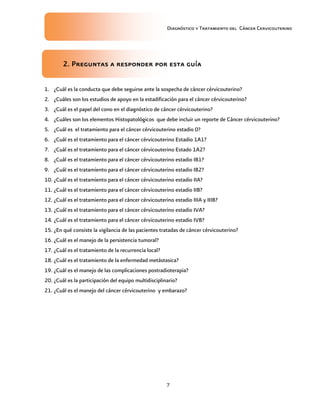 Diagnóstico y Tratamiento del Cáncer Cervicouterino
7
2222. Preguntas a responder por esta guía. Preguntas a responder por esta guía. Preguntas a responder por esta guía. Preguntas a responder por esta guía
1. ¿Cuál es la conducta que debe seguirse ante la sospecha de cáncer cérvicouterino?
2. ¿Cuáles son los estudios de apoyo en la estadificación para el cáncer cérvicouterino?
3. ¿Cuál es el papel del cono en el diagnóstico de cáncer cérvicouterino?
4. ¿Cuáles son los elementos Histopatológicos que debe incluir un reporte de Cáncer cérvicouterino?
5. ¿Cuál es el tratamiento para el cáncer cérvicouterino estadio 0?
6. ¿Cuál es el tratamiento para el cáncer cérvicouterino Estadio 1A1?
7. ¿Cuál es el tratamiento para el cáncer cérvicouterino Estado 1A2?
8. ¿Cuál es el tratamiento para el cáncer cérvicouterino estadio IB1?
9. ¿Cuál es el tratamiento para el cáncer cérvicouterino estadio IB2?
10. ¿Cuál es el tratamiento para el cáncer cérvicouterino estadio IIA?
11. ¿Cuál es el tratamiento para el cáncer cérvicouterino estadio IIB?
12. ¿Cuál es el tratamiento para el cáncer cérvicouterino estadio IIIA y IIIB?
13. ¿Cuál es el tratamiento para el cáncer cérvicouterino estadio IVA?
14. ¿Cuál es el tratamiento para el cáncer cérvicouterino estadio IVB?
15. ¿En qué consiste la vigilancia de las pacientes tratadas de cáncer cérvicouterino?
16. ¿Cuál es el manejo de la persistencia tumoral?
17. ¿Cuál es el tratamiento de la recurrencia local?
18. ¿Cuál es el tratamiento de la enfermedad metástasica?
19. ¿Cuál es el manejo de las complicaciones postradioterapia?
20. ¿Cuál es la participación del equipo multidisciplinario?
21. ¿Cuál es el manejo del cáncer cérvicouterino y embarazo?
 