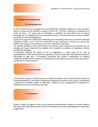 Diagnóstico y Tratamiento del Cáncer Cervicouterino
8
3. Aspectos generales3. Aspectos generales3. Aspectos generales3. Aspectos generales
3.1 Antecedentes3.1 Antecedentes3.1 Antecedentes3.1 Antecedentes
El cáncer cérvicouterino es la segunda causa de mortalidad por neoplasias malignas en la mujer al producir
hasta 11 muertes por día afectando al grupo de edad de 25 – 69 años y solamente es superado por el
cáncer de mama. En nuestro país es considerado un problema de salud pública que se presenta
principalmente en la población de nivel socioeconómico bajo; y frecuentemente se encuentra en estadios
avanzados al momento del diagnóstico.
A pesar de los programas de detección establecidos para enfermedad preinvasora, se continúan realizando
diagnósticos tardíos, y por lo tanto los tratamientos son poco oportunos y muchas veces solo de tipo
paliativo. Esto origina un mal pronóstico y una menor sobrevida en la paciente.
Los síntomas asociados al cáncer cérvicouterino son comunes y poco específicos pero indicativos de una
patología que requiere estudio clínico completo con el propósito de establecer el diagnóstico mediante
confirmación histológica.
El tratamiento depende del estadio en que se diagnostique, la mayor parte de las veces es
multidisciplinario. Si bien existen lineamientos generales, el mayor conocimiento de la historia natural de la
enfermedad ha dado lugar a circunstancias particulares que tienden a individualizar los enfoques
terapéuticos posibilitando la emergencia de tratamientos conservadores tanto de la función hormonal y/o
reproductiva en etapas tempranas.
3.2 J3.2 J3.2 J3.2 Justificaciónustificaciónustificaciónustificación
El desarrollo de esta guía se justifica para que el médico de segundo y tercer nivel de atención conozca las
acciones de diagnóstico, tratamiento y seguimiento de pacientes con cáncer cérvico-uterino, contribuyendo
a disminuir la mortalidad, mejorar la sobrevida y calidad de vida, homogenizando la distribución y
utilización de los recursos humanos y materiales.
3.3 Propósito3.3 Propósito3.3 Propósito3.3 Propósito
Brindar al médico de segundo y tercer nivel de atención recomendaciones basadas en la mejor evidencia
disponible sobre cáncer cérvicouterino con el fin de estandarizar las acciones sobre diagnóstico, tratamiento
y seguimiento.
 