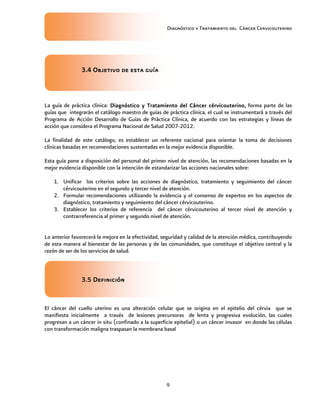 Diagnóstico y Tratamiento del Cáncer Cervicouterino
9
3.4 Objetivo de esta guía3.4 Objetivo de esta guía3.4 Objetivo de esta guía3.4 Objetivo de esta guía
La guía de práctica clínica: Diagnóstico y Tratamiento del CáncerDiagnóstico y Tratamiento del CáncerDiagnóstico y Tratamiento del CáncerDiagnóstico y Tratamiento del Cáncer cérvicouterinocérvicouterinocérvicouterinocérvicouterino,,,, forma parte de las
guías que integrarán el catálogo maestro de guías de práctica clínica, el cual se instrumentará a través del
Programa de Acción Desarrollo de Guías de Práctica Clínica, de acuerdo con las estrategias y líneas de
acción que considera el Programa Nacional de Salud 2007-2012.
La finalidad de este catálogo, es establecer un referente nacional para orientar la toma de decisiones
clínicas basadas en recomendaciones sustentadas en la mejor evidencia disponible.
Esta guía pone a disposición del personal del primer nivel de atención, las recomendaciones basadas en la
mejor evidencia disponible con la intención de estandarizar las acciones nacionales sobre:
1. Unificar los criterios sobre las acciones de diagnóstico, tratamiento y seguimiento del cáncer
cérvicouterino en el segundo y tercer nivel de atención.
2. Formular recomendaciones utilizando la evidencia y el consenso de expertos en los aspectos de
diagnóstico, tratamiento y seguimiento del cáncer cérvicouterino.
3. Establecer los criterios de referencia del cáncer cérvicouterino al tercer nivel de atención y
contrarreferencia al primer y segundo nivel de atención.
Lo anterior favorecerá la mejora en la efectividad, seguridad y calidad de la atención médica, contribuyendo
de esta manera al bienestar de las personas y de las comunidades, que constituye el objetivo central y la
razón de ser de los servicios de salud.
3.5 Definición3.5 Definición3.5 Definición3.5 Definición
El cáncer del cuello uterino es una alteración celular que se origina en el epitelio del cérvix que se
manifiesta inicialmente a través de lesiones precursoras de lenta y progresiva evolución, las cuales
progresan a un cáncer in situ (confinado a la superficie epitelial) o un cáncer invasor en donde las células
con transformación maligna traspasan la membrana basal
 