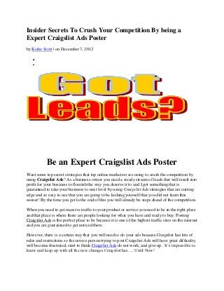 Insider Secrets To Crush Your Competition By being a
Expert Craigslist Ads Poster
by Kisha Scott | on December 7, 2012




            Be an Expert Craigslist Ads Poster
Want some top secret strategies that top online marketers are using to crush the competition by
using Craigslist Ads? As a business owner you need a steady stream of leads that will result into
profit for your business to flourish the way you deserve it to and I got something that is
guaranteed to take your business to next level by using Craigslist Ads strategies that are cutting
edge and so easy to use that you are going to be kicking yourself that you did not learn this
sooner! By the time you get to the end of this you will already be steps ahead of the competition.

When you need to get massive traffic to your product or service you need to be in the right place
and that place is where there are people looking for what you have and ready to buy. Posting
Craigslist Ads is the perfect place to be because it is one of the highest traffic sites on the internet
and you are guaranteed to get noticed there.

However, there is a certain way that you will need to do your ads because Craigslist has lots of
rules and restrictions so the novice person trying to post Craigslist Ads will have great difficulty,
will become frustrated, start to think Craigslist Ads do not work, and give up. It’s impossible to
know and keep up with all the new changes Craigslist has…. Until Now!
 