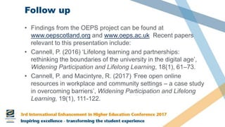 Follow up
• Findings from the OEPS project can be found at
www.oepscotland.org and www.oeps.ac.uk Recent papers
relevant to this presentation include:
• Cannell, P. (2016) ‘Lifelong learning and partnerships:
rethinking the boundaries of the university in the digital age’,
Widening Participation and Lifelong Learning, 18(1), 61–73.
• Cannell, P. and Macintyre, R. (2017) ‘Free open online
resources in workplace and community settings – a case study
in overcoming barriers’, Widening Participation and Lifelong
Learning, 19(1), 111-122.
 