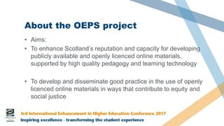 About the OEPS project
• Aims:
• To enhance Scotland’s reputation and capacity for developing
publicly available and openly licenced online materials,
supported by high quality pedagogy and learning technology
• To develop and disseminate good practice in the use of openly
licenced online materials in ways that contribute to equity and
social justice
 