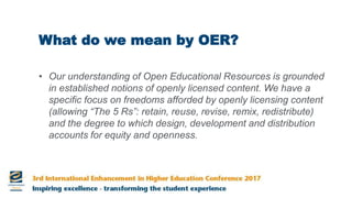 What do we mean by OER?
• Our understanding of Open Educational Resources is grounded
in established notions of openly licensed content. We have a
specific focus on freedoms afforded by openly licensing content
(allowing “The 5 Rs”: retain, reuse, revise, remix, redistribute)
and the degree to which design, development and distribution
accounts for equity and openness.
 