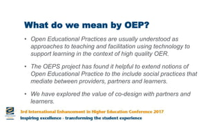What do we mean by OEP?
• Open Educational Practices are usually understood as
approaches to teaching and facilitation using technology to
support learning in the context of high quality OER.
• The OEPS project has found it helpful to extend notions of
Open Educational Practice to the include social practices that
mediate between providers, partners and learners.
• We have explored the value of co-design with partners and
learners.
 