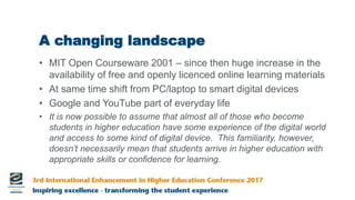 A changing landscape
• MIT Open Courseware 2001 – since then huge increase in the
availability of free and openly licenced online learning materials
• At same time shift from PC/laptop to smart digital devices
• Google and YouTube part of everyday life
• It is now possible to assume that almost all of those who become
students in higher education have some experience of the digital world
and access to some kind of digital device. This familiarity, however,
doesn’t necessarily mean that students arrive in higher education with
appropriate skills or confidence for learning.
 