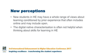 New perceptions
• New students in HE may have a whole range of views about
learning conditioned by prior experience that often includes
online and may include open.
• The digital native characterisation is often not helpful when
thinking about skills for learning in HE
 