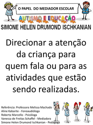 O PAPEL DO MEDIADOR ESCOLAR
Referência: Professora Melissa Machado
Aline Kabarite - Fonoaudióloga
Roberta Marcello - Psicóloga
Vanessa de Freitas Schaffel - Mediadora
Simone Helen Drumond Ischkanian - Pedagoga
Direcionar a atenção
da criança para
quem fala ou para as
atividades que estão
sendo realizadas.
 