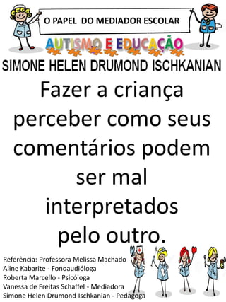 O PAPEL DO MEDIADOR ESCOLAR
Referência: Professora Melissa Machado
Aline Kabarite - Fonoaudióloga
Roberta Marcello - Psicóloga
Vanessa de Freitas Schaffel - Mediadora
Simone Helen Drumond Ischkanian - Pedagoga
Fazer a criança
perceber como seus
comentários podem
ser mal
interpretados
pelo outro.
 
