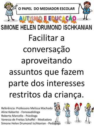 O PAPEL DO MEDIADOR ESCOLAR
Referência: Professora Melissa Machado
Aline Kabarite - Fonoaudióloga
Roberta Marcello - Psicóloga
Vanessa de Freitas Schaffel - Mediadora
Simone Helen Drumond Ischkanian - Pedagoga
Facilitar a
conversação
aproveitando
assuntos que fazem
parte dos interesses
restritos da criança.
 