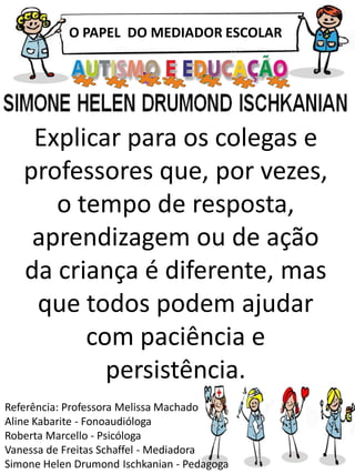 O PAPEL DO MEDIADOR ESCOLAR
Referência: Professora Melissa Machado
Aline Kabarite - Fonoaudióloga
Roberta Marcello - Psicóloga
Vanessa de Freitas Schaffel - Mediadora
Simone Helen Drumond Ischkanian - Pedagoga
Explicar para os colegas e
professores que, por vezes,
o tempo de resposta,
aprendizagem ou de ação
da criança é diferente, mas
que todos podem ajudar
com paciência e
persistência.
 