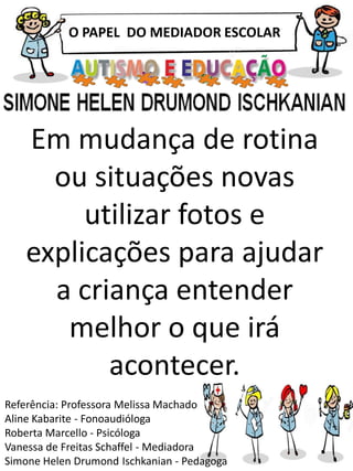 O PAPEL DO MEDIADOR ESCOLAR
Referência: Professora Melissa Machado
Aline Kabarite - Fonoaudióloga
Roberta Marcello - Psicóloga
Vanessa de Freitas Schaffel - Mediadora
Simone Helen Drumond Ischkanian - Pedagoga
Em mudança de rotina
ou situações novas
utilizar fotos e
explicações para ajudar
a criança entender
melhor o que irá
acontecer.
 