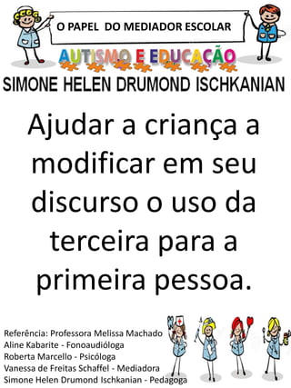 O PAPEL DO MEDIADOR ESCOLAR
Referência: Professora Melissa Machado
Aline Kabarite - Fonoaudióloga
Roberta Marcello - Psicóloga
Vanessa de Freitas Schaffel - Mediadora
Simone Helen Drumond Ischkanian - Pedagoga
Ajudar a criança a
modificar em seu
discurso o uso da
terceira para a
primeira pessoa.
 