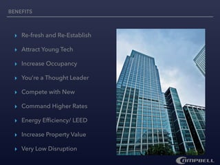 ▸ Re-fresh and Re-Establish
▸ Attract Young Tech
▸ Increase Occupancy
▸ You’re a Thought Leader
▸ Compete with New
▸ Command Higher Rates
▸ Energy Efﬁciency/ LEED
▸ Increase Property Value
▸ Very Low Disruption
BENEFITS
 