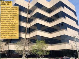 CASE STUDY #2:
ONTARIO, CA
Owners needed to cool the
overheated spaces because
the HVAC system could not
keep up with the heat load.
Additionally, a new modern
aesthetic was desired.
Campbell installed our
exterior Sterling Silver 20
glass resurfacing ﬁlm, which
dramatically cooled the
tenant spaces, increased
occupancy, and lowered
utility bills. The HVAC
system is now able to keep
up with the now-reduced
heat load.
Before
 